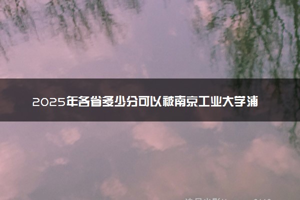 2025年各省多少分可以被南京工业大学浦江学院录取？历年录取分数线