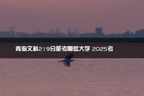 青海文科219分能考哪些大学 2025考生稳上的大学名单