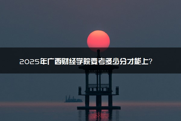 2025年广西财经学院要考多少分才能上？历年录取分数线及报考指南（含预测）