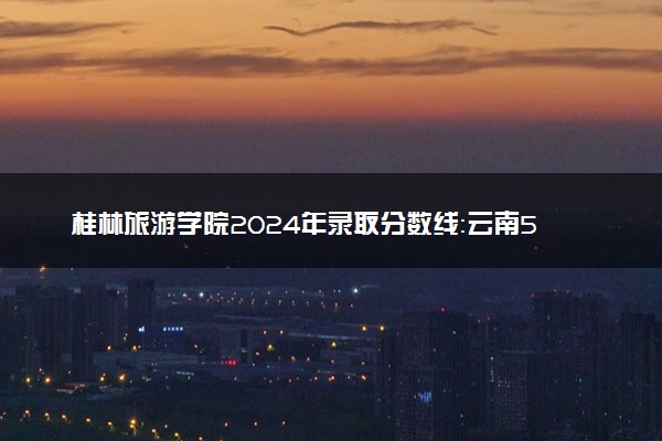 桂林旅游学院2024年录取分数线：云南522分领跑，山西220分垫底 2025报考建议及事项