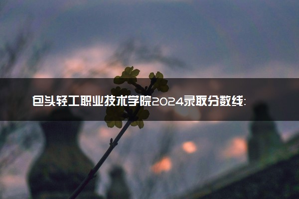 包头轻工职业技术学院2024录取分数线：最低212分 附2025年报考建议及注意事项
