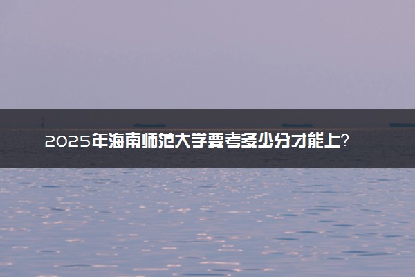 2025年海南师范大学要考多少分才能上？历年录取分数线及报考指南（含预测）