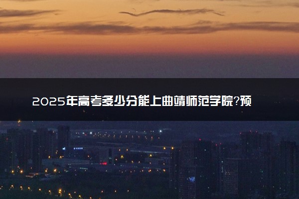 2025年高考多少分能上曲靖师范学院？预测各省份录取分数线（附2024年数据及报考指南）