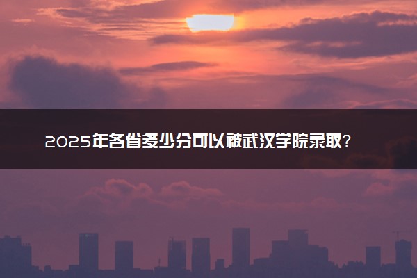 2025年各省多少分可以被武汉学院录取？历年录取分数线