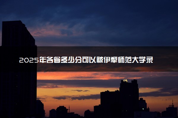 2025年各省多少分可以被伊犁师范大学录取？历年录取分数线