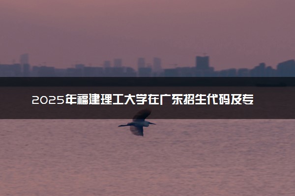 2025年福建理工大学在广东招生代码及专业代码 福建理工大学广东代码是多少？怎么查询？