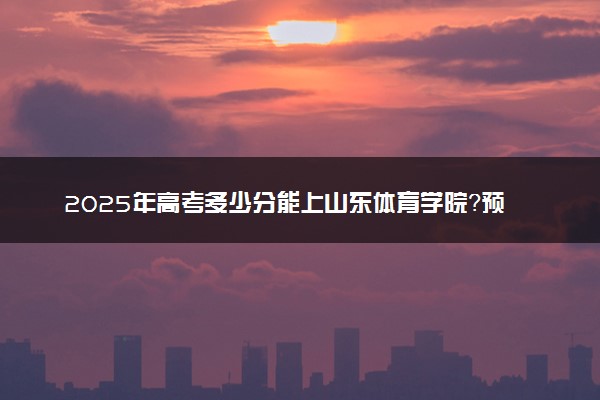 2025年高考多少分能上山东体育学院？预测各省份录取分数线（附2024年数据及报考指南）
