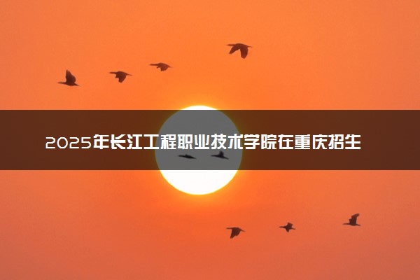 2025年长江工程职业技术学院在重庆招生代码：4265 专业代码及报考指南
