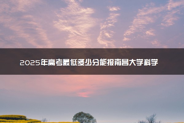 2025年高考最低多少分能报南昌大学科学技术学院？附南昌大学科学技术学院历年录取分数线及位次
