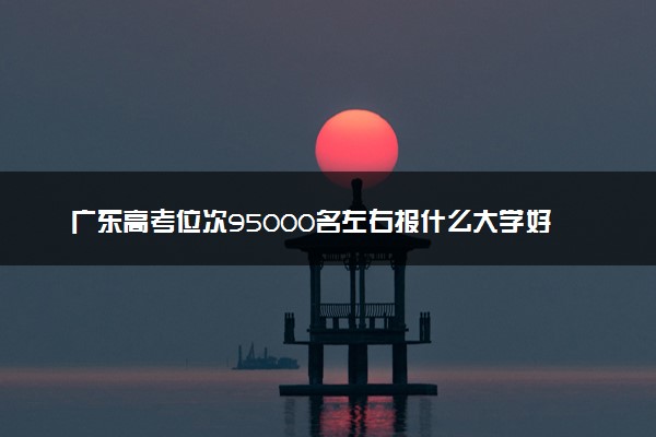 广东高考位次95000名左右报什么大学好（2025年参考）