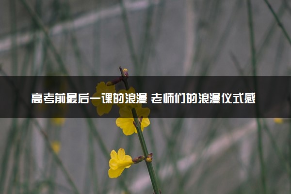 高考前最后一课的浪漫 老师们的浪漫仪式感盘点