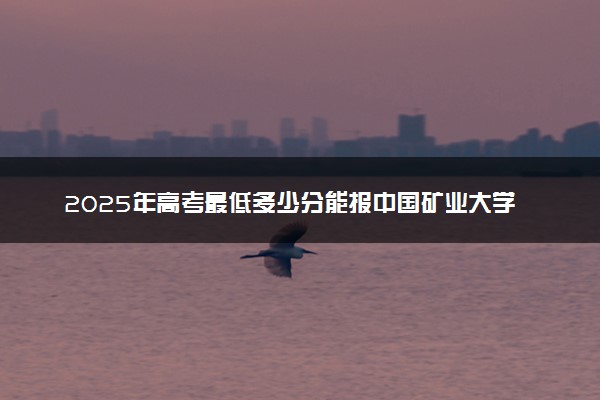 2025年高考最低多少分能报中国矿业大学徐海学院？附中国矿业大学徐海学院历年录取分数线及位次