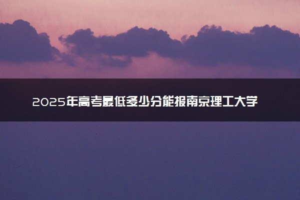2025年高考最低多少分能报南京理工大学紫金学院？附南京理工大学紫金学院历年录取分数线及位次