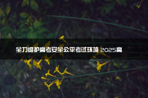 全力维护高考安全公平考试环境 2025高考考前要注意什么