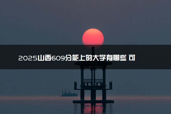 2025山西609分能上的大学有哪些 可以报考院校名单