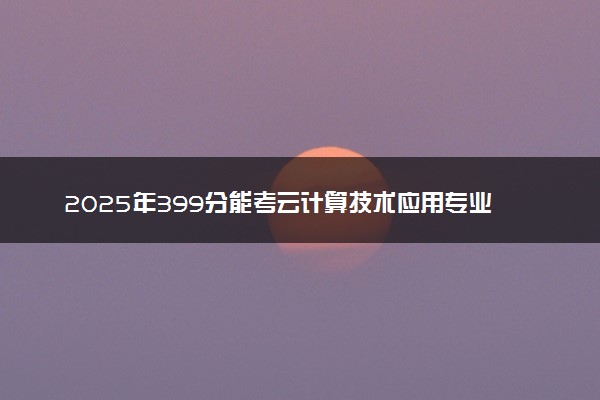 2025年399分能考云计算技术应用专业吗 399分云计算技术应用专业大学推荐