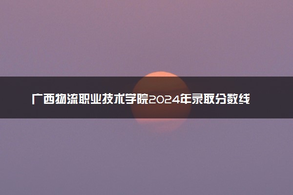 广西物流职业技术学院2024年录取分数线：浙江398分领跑，河南181分垫底 2025报考建议及事项