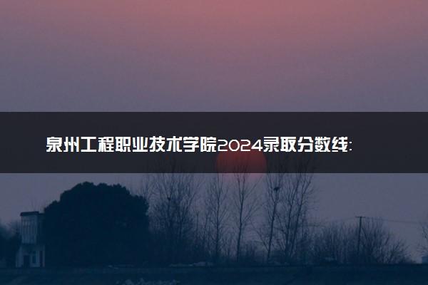 泉州工程职业技术学院2024录取分数线：最低251分 附2025年报考建议及注意事项
