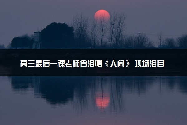 高三最后一课老师含泪唱《人间》 现场泪目瞬间