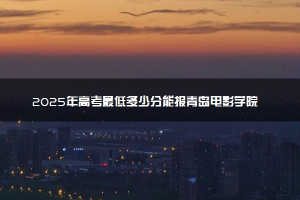 2025年高考最低多少分能报青岛电影学院？附青岛电影学院历年录取分数线及位次