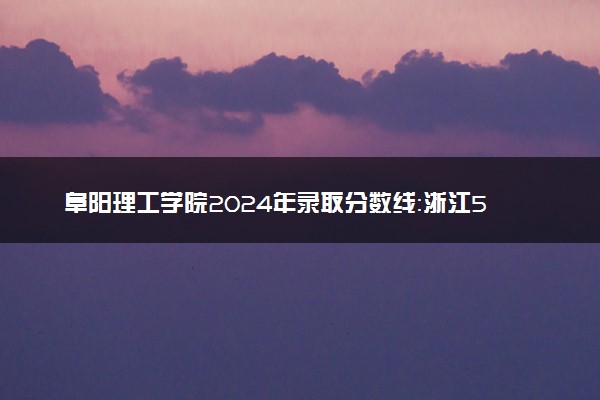 阜阳理工学院2024年录取分数线：浙江550分领跑，福建453分垫底 2025报考建议及事项
