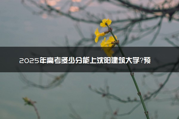 2025年高考多少分能上沈阳建筑大学？预测各省份录取分数线（附2024年数据及报考指南）