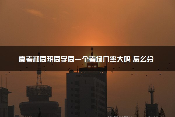 高考和同班同学同一个考场几率大吗 怎么分配的
