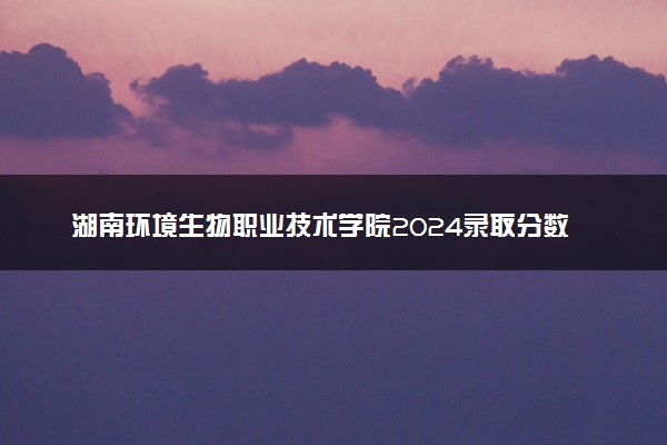 湖南环境生物职业技术学院2024录取分数线：最低327分 附2025年报考建议及注意事项