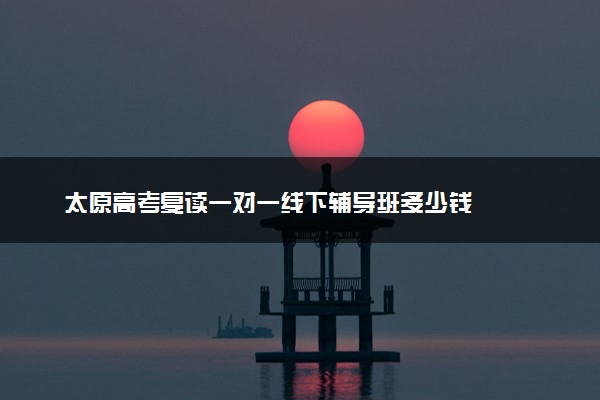 太原高考复读一对一线下辅导班多少钱