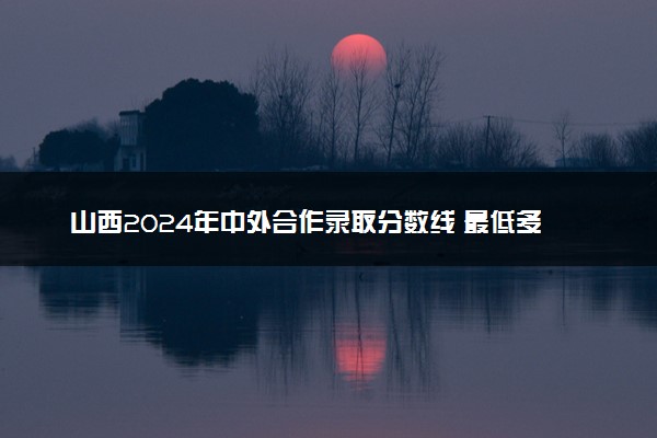 山西2024年中外合作录取分数线 最低多少分能考上