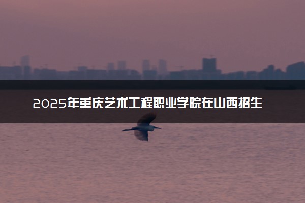 2025年重庆艺术工程职业学院在山西招生代码：5469 专业代码及报考指南