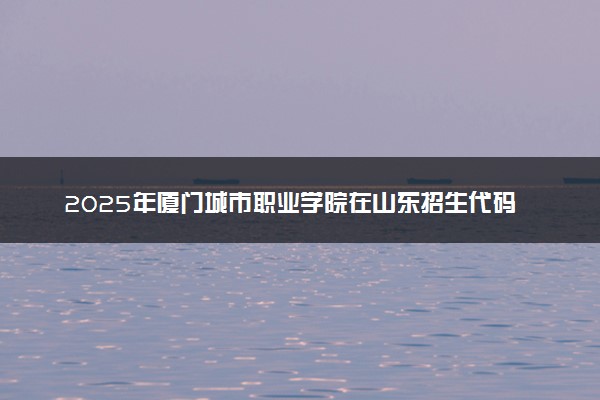2025年厦门城市职业学院在山东招生代码及专业代码 厦门城市职业学院山东代码是多少？怎么查询？