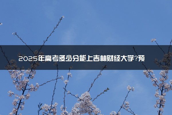 2025年高考多少分能上吉林财经大学？预测各省份录取分数线（附2024年数据及报考指南）