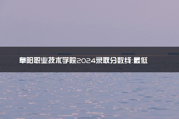 阜阳职业技术学院2024录取分数线：最低333分 附2025年报考建议及注意事项
