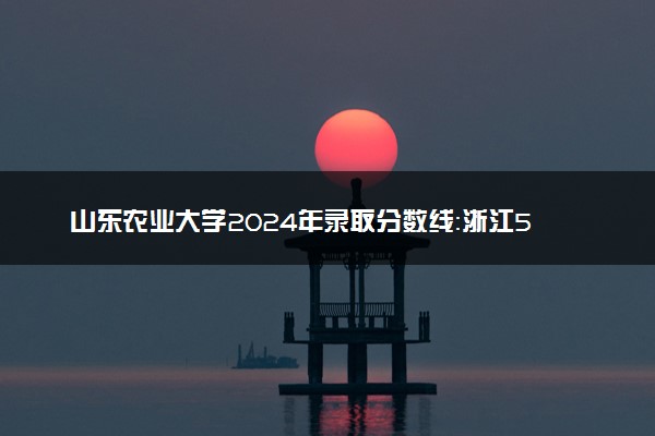山东农业大学2024年录取分数线：浙江598分领跑，新疆378分垫底 2025报考建议及事项