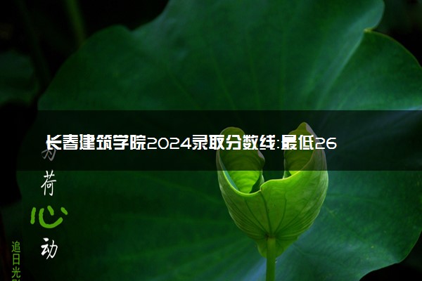 长春建筑学院2024录取分数线：最低264分 附2025年报考建议及注意事项