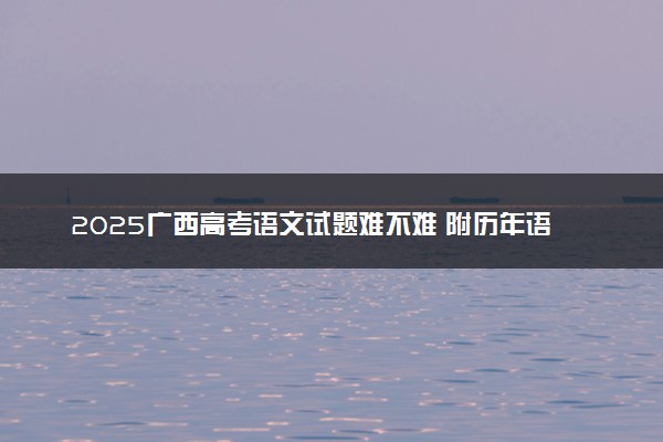 2025广西高考语文试题难不难 附历年语文试卷难度汇总