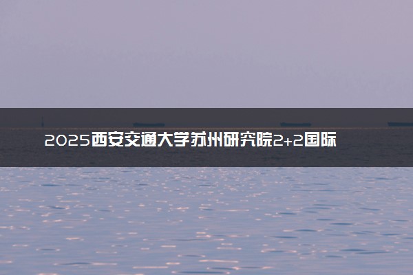 2025西安交通大学苏州研究院2+2国际本科报名时间及入口