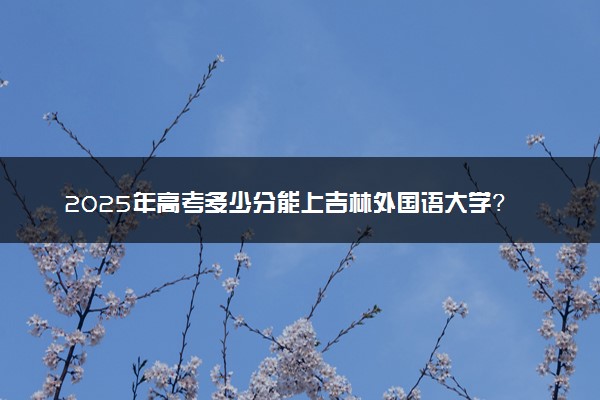 2025年高考多少分能上吉林外国语大学？预测各省份录取分数线（附2024年数据及报考指南）