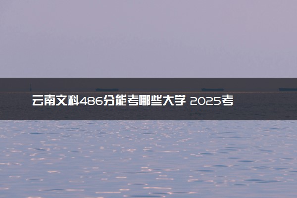 云南文科486分能考哪些大学 2025考生稳上的大学名单