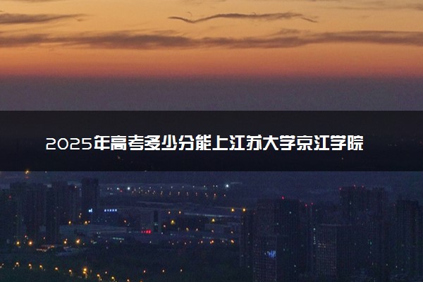 2025年高考多少分能上江苏大学京江学院？预测各省份录取分数线（附2024年数据及报考指南）