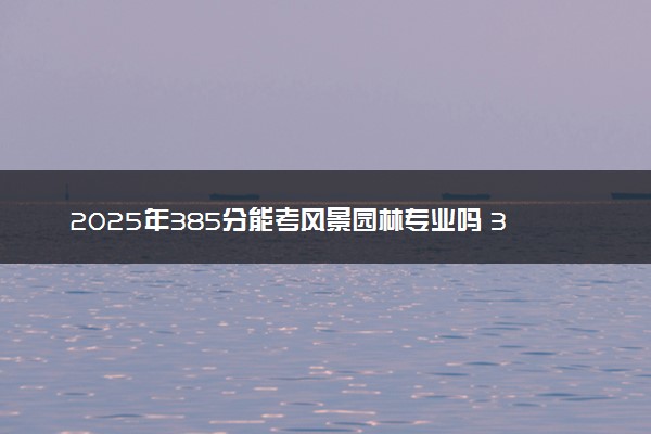2025年385分能考风景园林专业吗 385分风景园林专业大学推荐