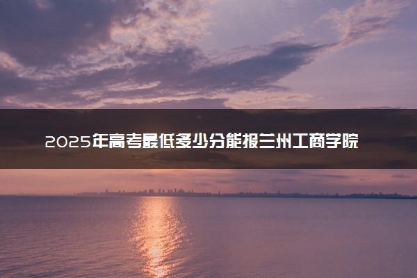 2025年高考最低多少分能报兰州工商学院？附兰州工商学院历年录取分数线及位次