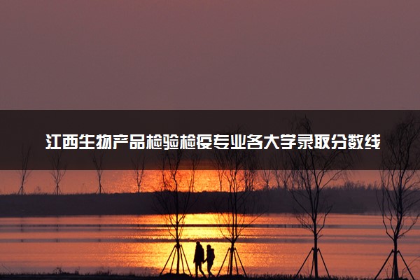 江西生物产品检验检疫专业各大学录取分数线：最低281分能上 开设院校及位次