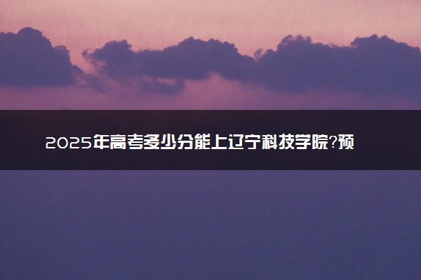 2025年高考多少分能上辽宁科技学院？预测各省份录取分数线（附2024年数据及报考指南）