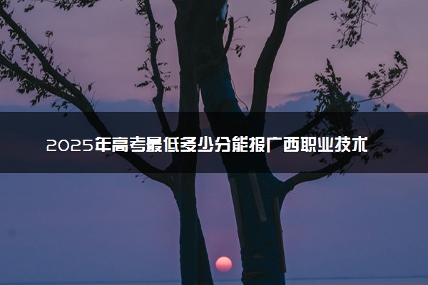 2025年高考最低多少分能报广西职业技术学院？附广西职业技术学院历年录取分数线及位次