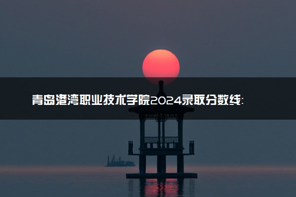 青岛港湾职业技术学院2024录取分数线：最低154分 附2025年报考建议及注意事项