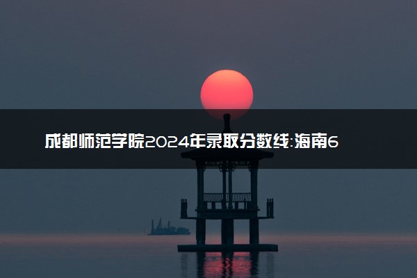 成都师范学院2024年录取分数线：海南613分领跑，陕西466分垫底 2025报考建议及事项