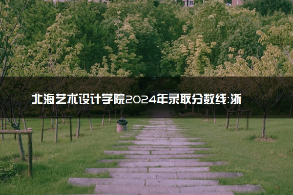 北海艺术设计学院2024年录取分数线：浙江538分领跑，黑龙江403分垫底 2025报考建议及事项
