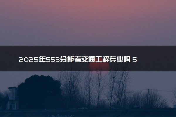 2025年553分能考交通工程专业吗 553分交通工程专业大学推荐